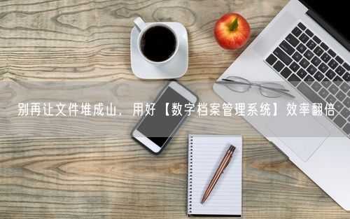 别再让文件堆成山，用好【数字档案管理系统】效率翻倍