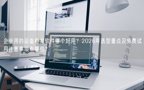 企业用的设备档案软件哪个好用？2026年选型重点及免费试用注意事项有哪些？