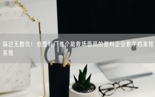 踩过无数坑！给塑料厂推个能救场面局的塑料企业数字档案馆系统