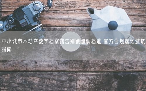 中小城市不动产数字档案馆告别跑腿调档难 官方合规落地避坑指南