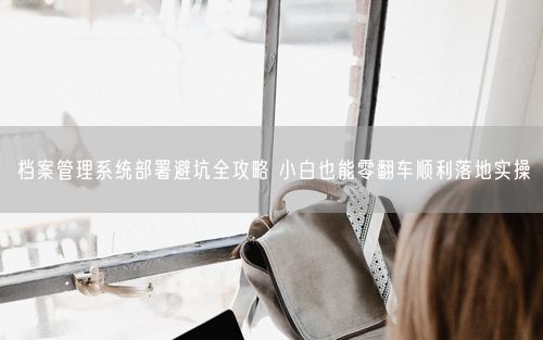 档案管理系统部署避坑全攻略 小白也能零翻车顺利落地实操