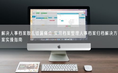 解决人事档案散乱错漏痛点 实用档案整理人事档案归档解决方案实操指南