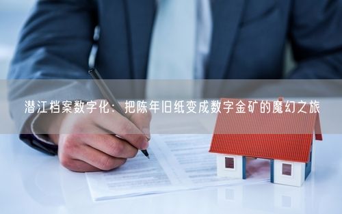 潜江档案数字化：把陈年旧纸变成数字金矿的魔幻之旅