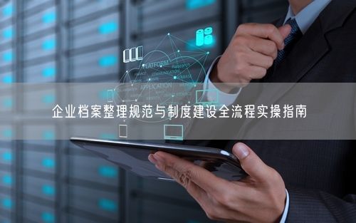 企业档案整理规范与制度建设全流程实操指南