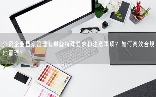 外资企业档案管理有哪些特殊要求和注意事项？如何高效合规地管理？
