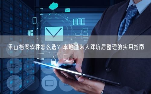 乐山档案软件怎么选？本地过来人踩坑后整理的实用指南