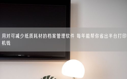 用对可减少纸质耗材的档案管理软件 每年能帮你省出半台打印机钱