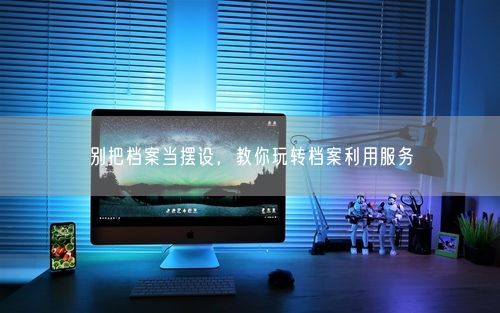 别把档案当摆设，教你玩转档案利用服务