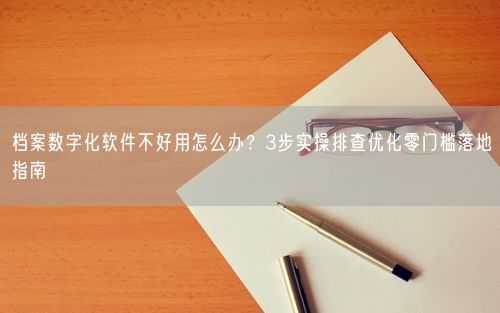 档案数字化软件不好用怎么办？3步实操排查优化零门槛落地指南