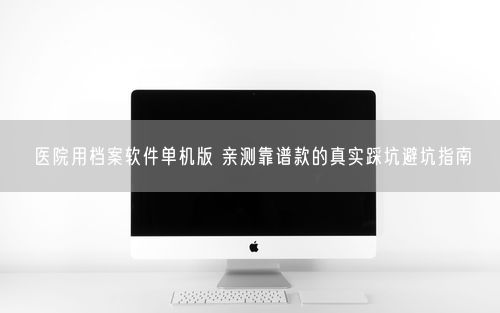 医院用档案软件单机版 亲测靠谱款的真实踩坑避坑指南