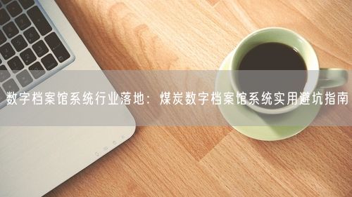数字档案馆系统行业落地：煤炭数字档案馆系统实用避坑指南