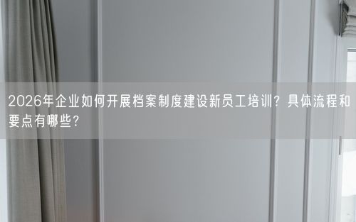 2026年企业如何开展档案制度建设新员工培训？具体流程和要点有哪些？