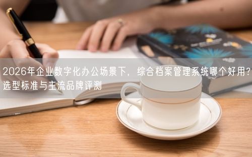2026年企业数字化办公场景下，综合档案管理系统哪个好用？选型标准与主流品牌评测