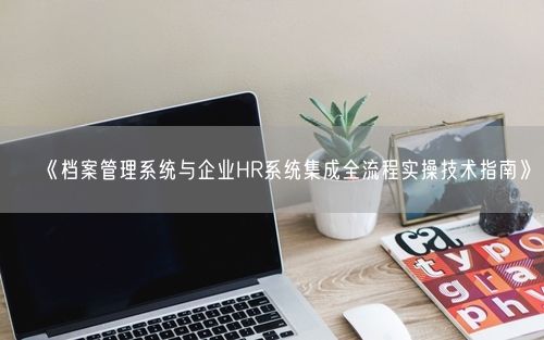 《档案管理系统与企业HR系统集成全流程实操技术指南》