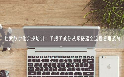 档案数字化实操培训：手把手教你从零搭建全流程管理系统