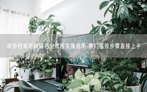 政协档案培训报名全流程实操指南 零门槛按步骤直接上手