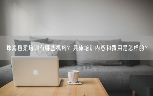 珠海档案培训有哪些机构？具体培训内容和费用是怎样的？