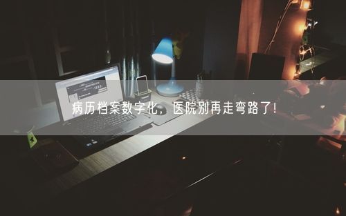 病历档案数字化，医院别再走弯路了！