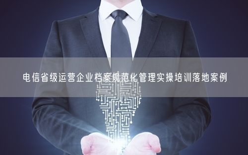 电信省级运营企业档案规范化管理实操培训落地案例