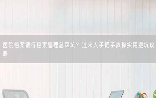 医院档案银行档案管理总踩坑？过来人手把手教你实用避坑攻略