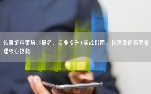 体育馆档案培训报名：专业提升+实战指南，快速掌握档案管理核心技能