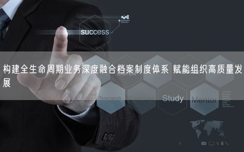 构建全生命周期业务深度融合档案制度体系 赋能组织高质量发展