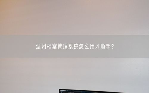 温州档案管理系统怎么用才顺手？