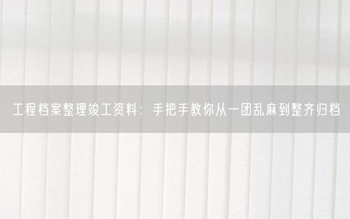 工程档案整理竣工资料：手把手教你从一团乱麻到整齐归档