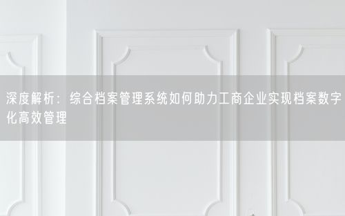 深度解析：综合档案管理系统如何助力工商企业实现档案数字化高效管理