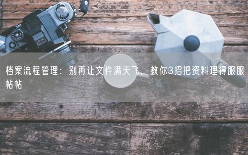 档案流程管理：别再让文件满天飞，教你3招把资料理得服服帖帖