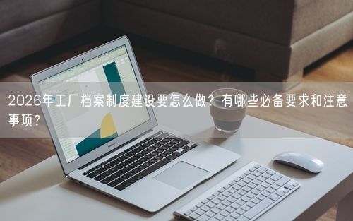 2026年工厂档案制度建设要怎么做？有哪些必备要求和注意事项？