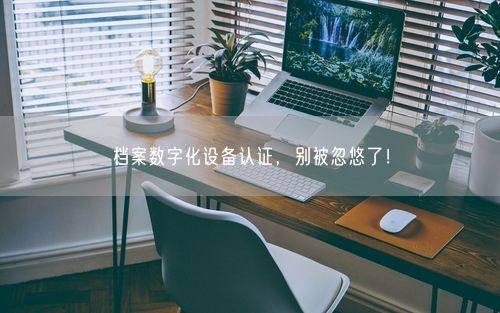档案数字化设备认证，别被忽悠了！