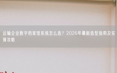 运输企业数字档案馆系统怎么选？2026年最新选型指南及实操攻略