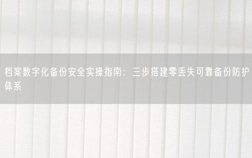 档案数字化备份安全实操指南：三步搭建零丢失可靠备份防护体系
