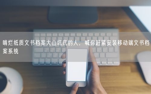 啃烂纸质文书档案大山坑底的人，喊你赶紧安装移动端文书档案系统