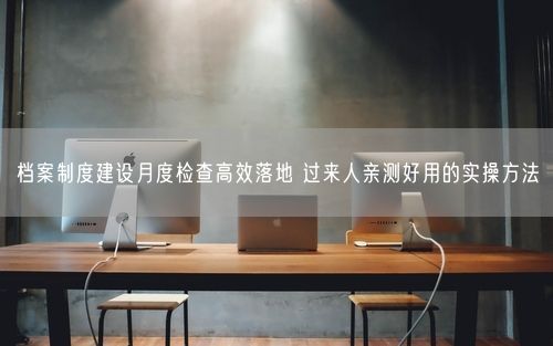 档案制度建设月度检查高效落地 过来人亲测好用的实操方法