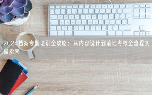 2024档案专题培训全攻略：从内容设计到落地考核全流程实操指南