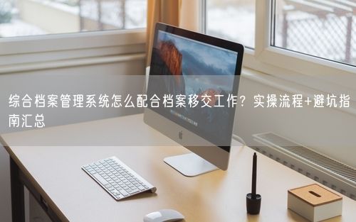 综合档案管理系统怎么配合档案移交工作？实操流程+避坑指南汇总