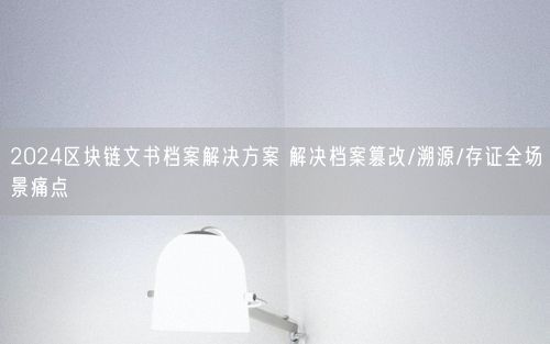 2024区块链文书档案解决方案 解决档案篡改/溯源/存证全场景痛点