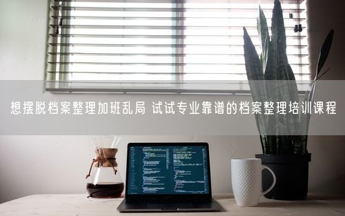 想摆脱档案整理加班乱局 试试专业靠谱的档案整理培训课程