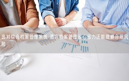 选对综合档案管理系统 酒店档案管理省心省力还能规避合规风险