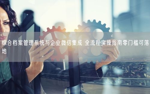 综合档案管理系统与企业微信集成 全流程实操指南零门槛可落地