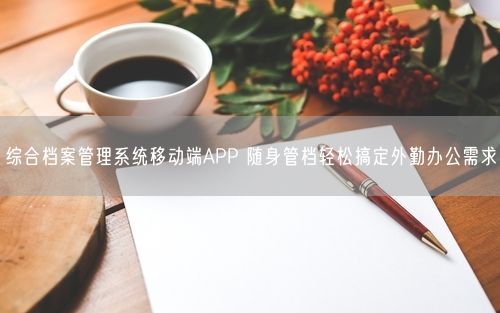 综合档案管理系统移动端APP 随身管档轻松搞定外勤办公需求