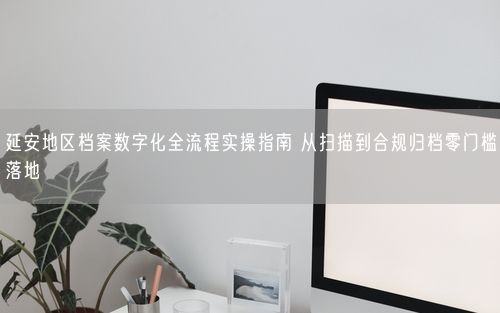 延安地区档案数字化全流程实操指南 从扫描到合规归档零门槛落地