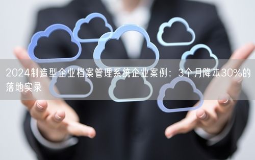 2024制造型企业档案管理系统企业案例：3个月降本30%的落地实录