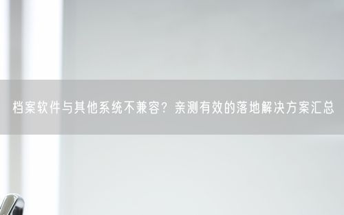 档案软件与其他系统不兼容？亲测有效的落地解决方案汇总