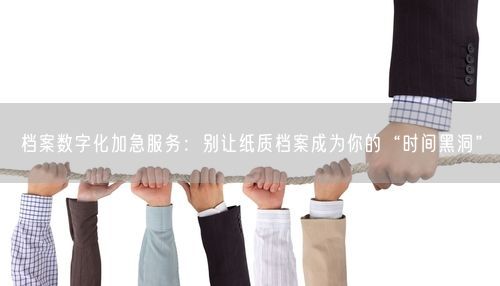 档案数字化加急服务：别让纸质档案成为你的“时间黑洞”