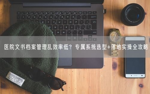 医院文书档案管理乱效率低？专属系统选型+落地实操全攻略
