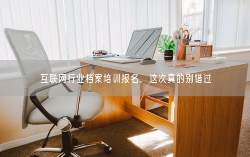 互联网行业档案培训报名，这次真的别错过