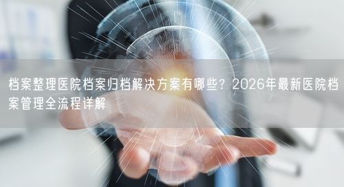 档案整理医院档案归档解决方案有哪些？2026年最新医院档案管理全流程详解